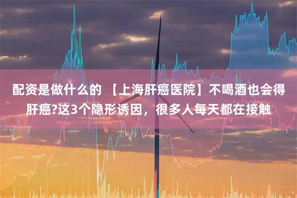 配资是做什么的 【上海肝癌医院】不喝酒也会得肝癌?这3个隐形诱因，很多人每天都在接触